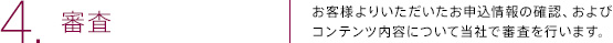 4.審査 | お客様よりいただいたお申込情報の確認、およびコンテンツ内容について当社で審査を行います。