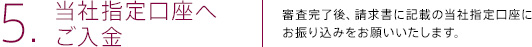 5.当社指定口座へご入金 | 審査完了後、請求書に記載の当社指定口座にお振り込みをお願いいたします。